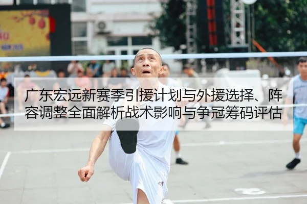广东宏远新赛季引援计划与外援选择、阵容调整全面解析战术影响与争冠筹码评估